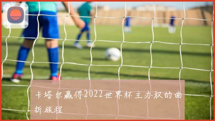 卡塔尔赢得2022世界杯主办权的曲折旅程