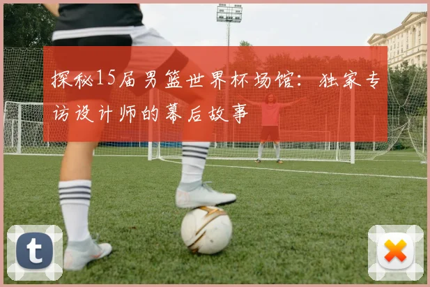 探秘15届男篮世界杯场馆：独家专访设计师的幕后故事