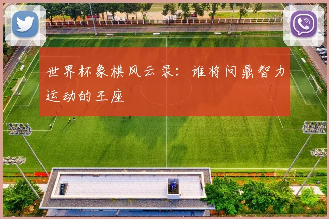 世界杯象棋风云录：谁将问鼎智力运动的王座