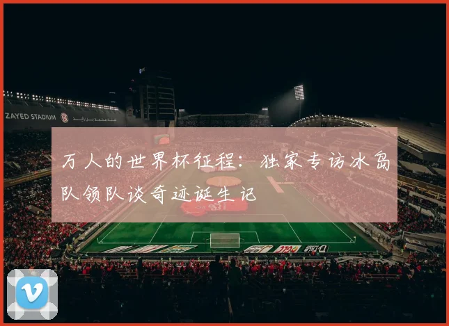 万人的世界杯征程:独家专访冰岛队领队谈奇迹诞生记