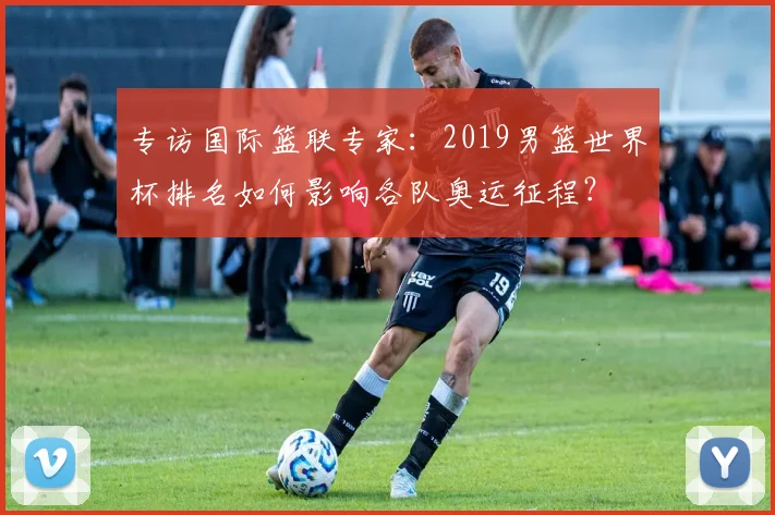 专访国际篮联专家：2019男篮世界杯排名如何影响各队奥运征程？