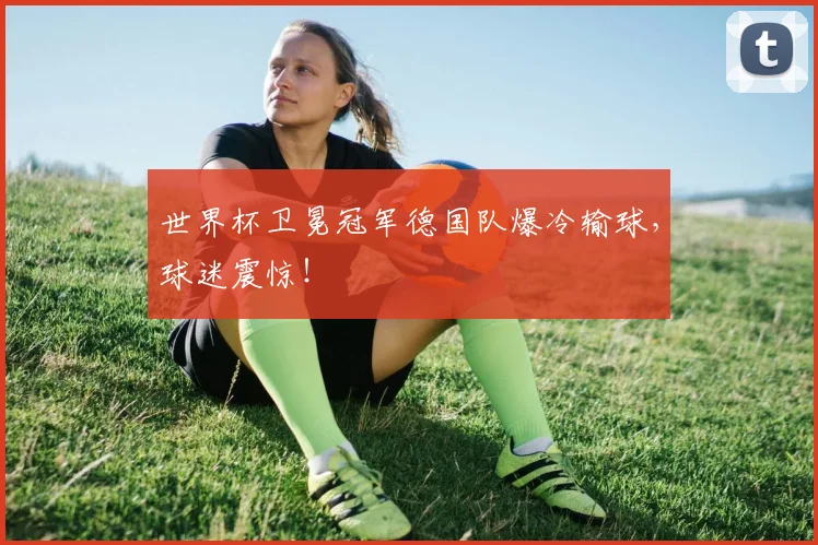 世界杯卫冕冠军德国队爆冷输球,球迷震惊!