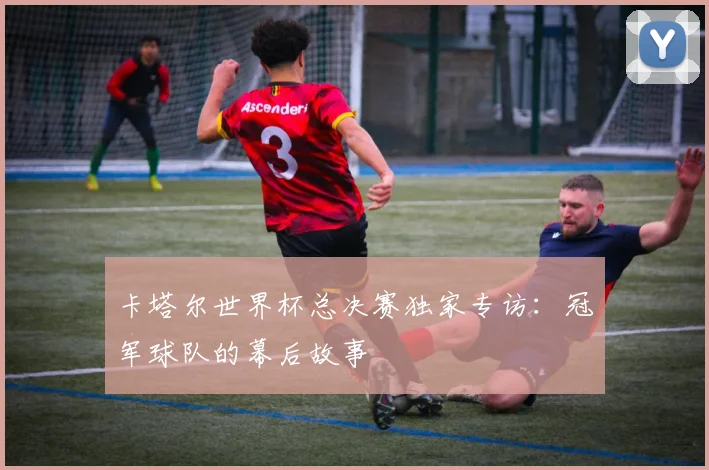 卡塔尔世界杯总决赛独家专访：冠军球队的幕后故事