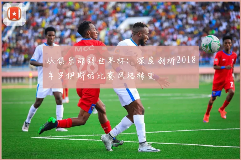 从俱乐部到世界杯：深度剖析2018年罗伊斯的比赛风格转变
