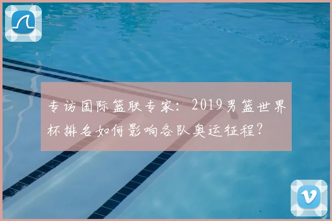 专访国际篮联专家：2019男篮世界杯排名如何影响各队奥运征程？