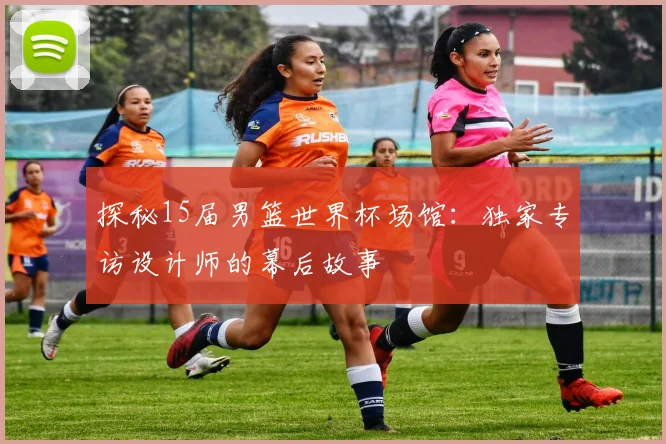 探秘15届男篮世界杯场馆:独家专访设计师的幕后故事
