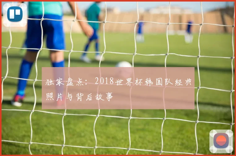 独家盘点:2018世界杯韩国队经典照片与背后故事