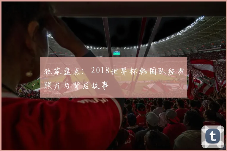 独家盘点：2018世界杯韩国队经典照片与背后故事