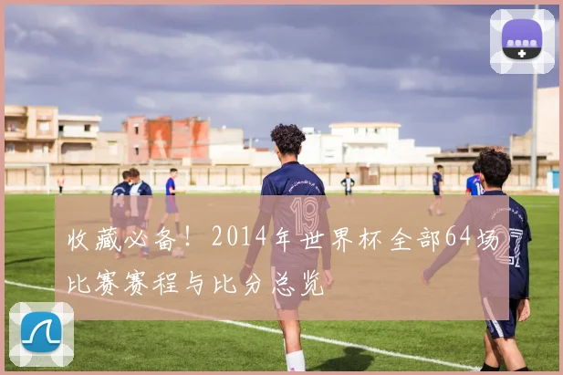 收藏必备！2014年世界杯全部64场比赛赛程与比分总览