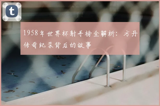 1958年世界杯射手榜全解析:方丹传奇纪录背后的故事