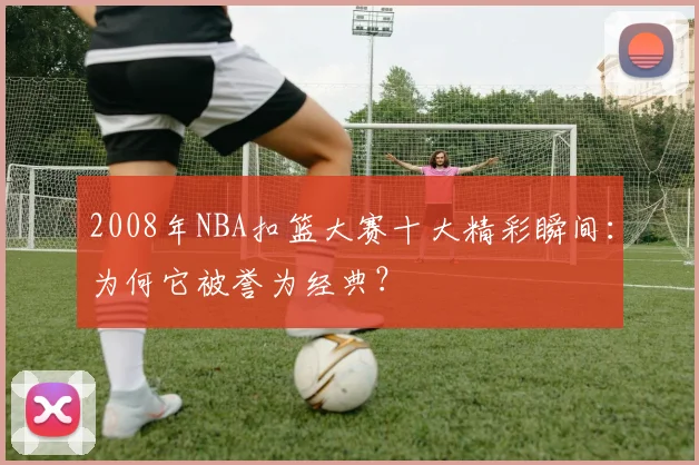 2008年NBA扣篮大赛十大精彩瞬间：为何它被誉为经典？