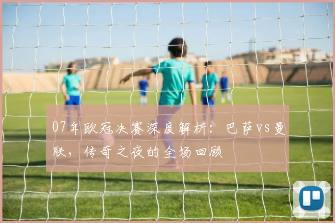 07年欧冠决赛深度解析:巴萨vs曼联,传奇之夜的全场回顾