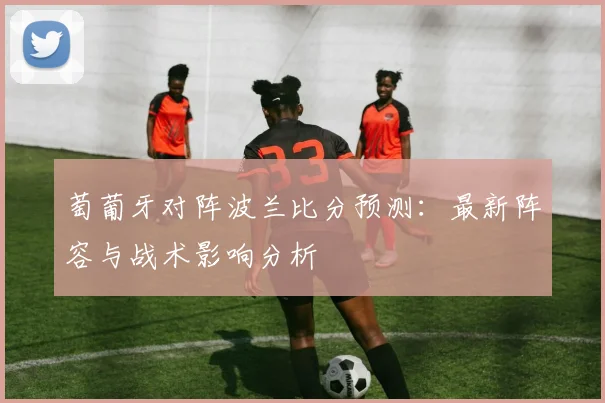 萄葡牙对阵波兰比分预测：最新阵容与战术影响分析
