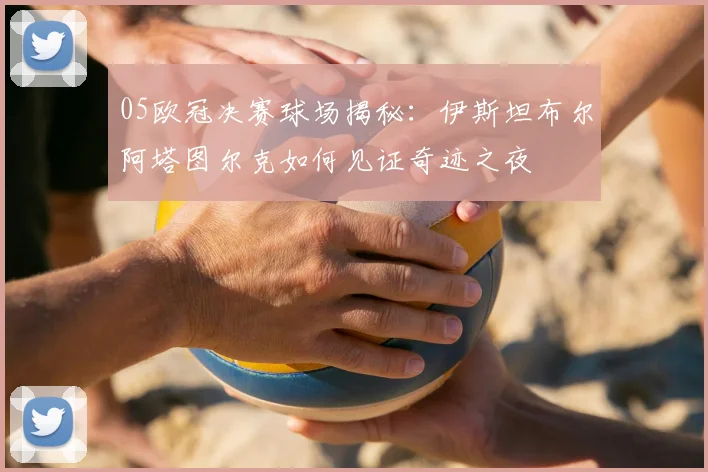 05欧冠决赛球场揭秘：伊斯坦布尔阿塔图尔克如何见证奇迹之夜