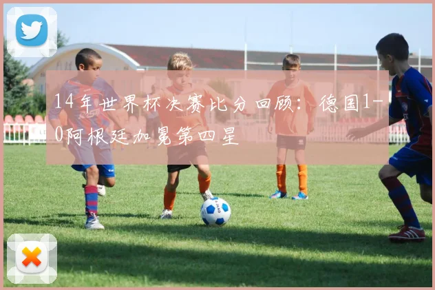 14年世界杯决赛比分回顾:德国1-0阿根廷加冕第四星
