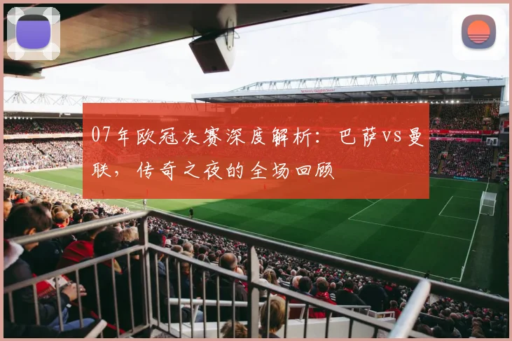 07年欧冠决赛深度解析:巴萨vs曼联,传奇之夜的全场回顾