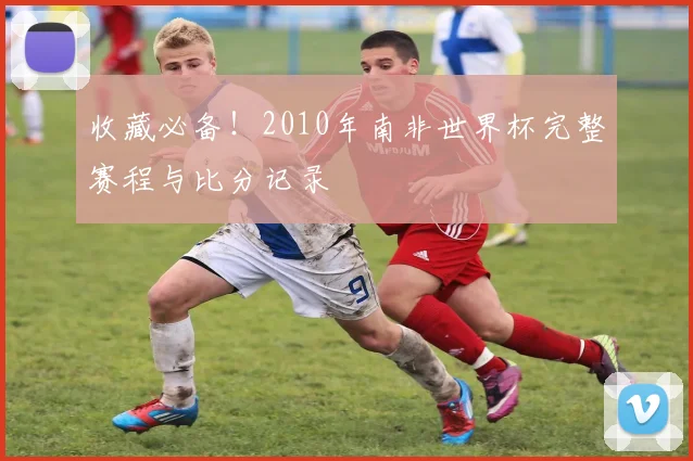 收藏必备!2010年南非世界杯完整赛程与比分记录