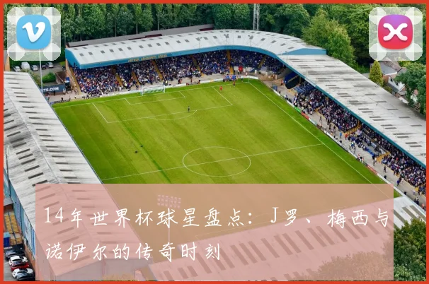 14年世界杯球星盘点：J罗、梅西与诺伊尔的传奇时刻